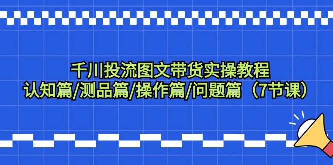 千川投流图文带货实操教程：认知篇/测品篇/操作篇/问题篇（7节课）-一起发
