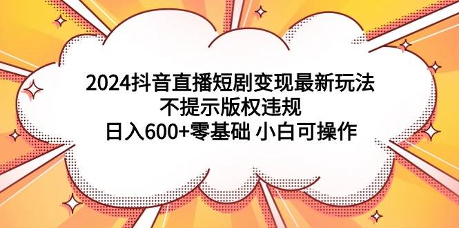 2024抖音直播短剧变现最新玩法,不提示版权违规 日入600+零基础 小白可操作-一起发