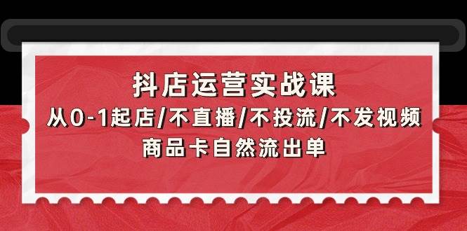 抖店运营实战课：从0-1起店/不直播/不投流/不发视频/商品卡自然流出单-一起发