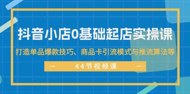 抖音小店0基础起店实操课,打造单品爆款技巧、商品卡引流模式与推流算法等-一起发