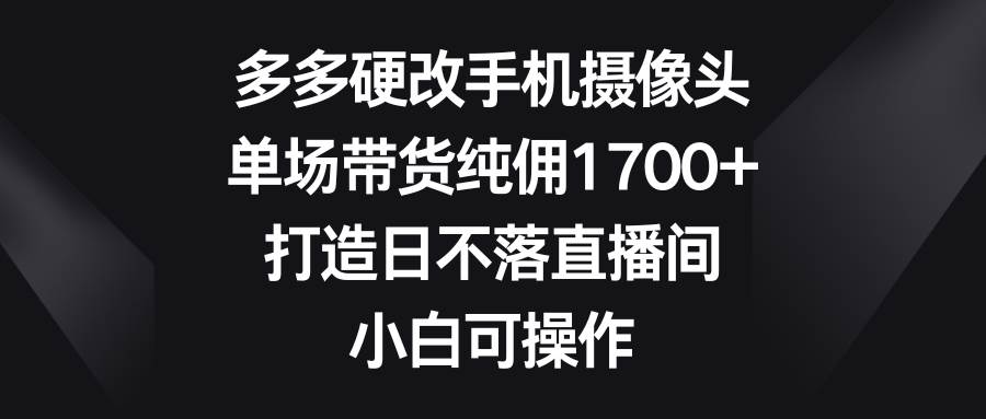 多多硬改手机摄像头,单场带货纯佣1700+,打造日不落直播间,小白可操作-一起发
