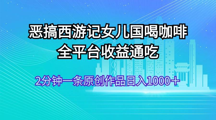 恶搞西游记女儿国喝咖啡 全平台收益通吃 2分钟一条原创作品日入1000+-一起发