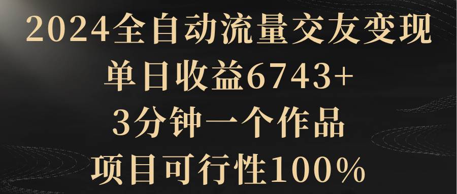 2024全自动流量交友变现，单日收益6743+，3分钟一个作品，项目可行性100%-一起发