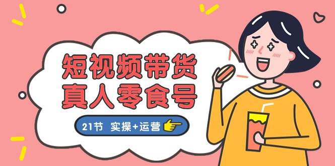短视频带货真人零食号：更全面的零食带货教程：21节 实操+运营-一起发