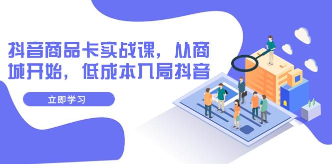 抖音商品卡实战课，从商城开始，低成本入局抖音（13节课）-一起发