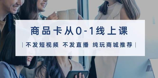 商品卡从0-1线上课（不发短视频 不发直播 纯玩商城推荐）32节课-一起发
