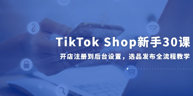 （14960期）TikTok Shop新手30课，开店注册到后台设置，选品发布全流程教学-一起发