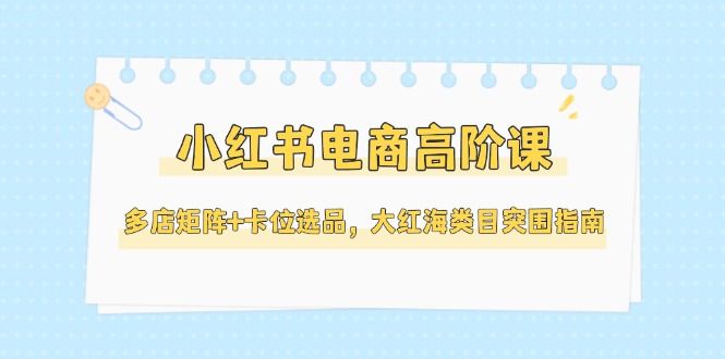 （14940期）小红书电商高阶课，多店矩阵+卡位选品，大红海类目突围指南（更新5月）-一起发