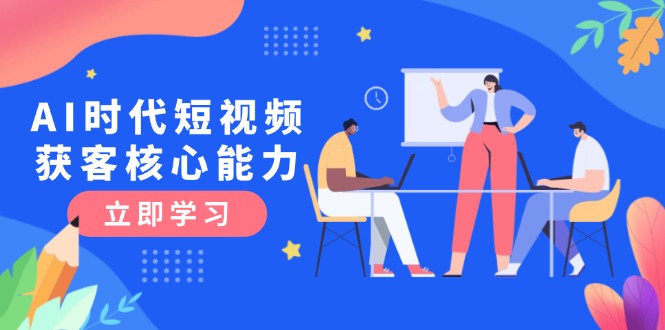 （15066期）AI时代短视频获客核心课程，三大必备技能解析，认知升级关键要点-一起发