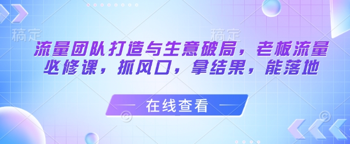 流量团队打造与生意破局，老板流量必修课，抓风口，拿结果，能落地-一起发